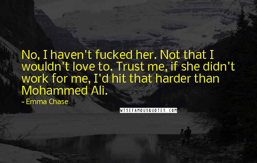 Emma Chase Quotes: No, I haven't fucked her. Not that I wouldn't love to. Trust me, if she didn't work for me, I'd hit that harder than Mohammed Ali.