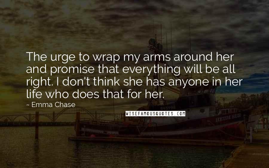 Emma Chase Quotes: The urge to wrap my arms around her and promise that everything will be all right. I don't think she has anyone in her life who does that for her.