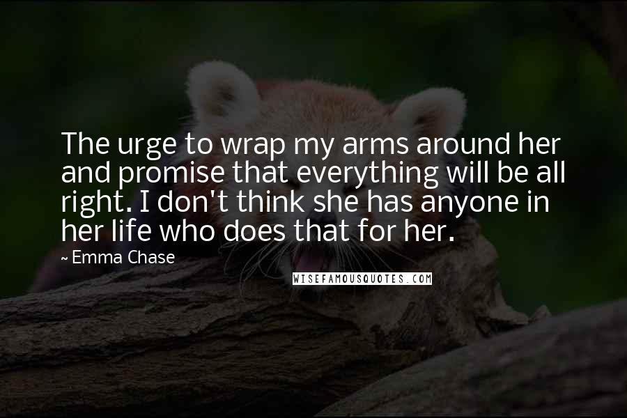 Emma Chase Quotes: The urge to wrap my arms around her and promise that everything will be all right. I don't think she has anyone in her life who does that for her.