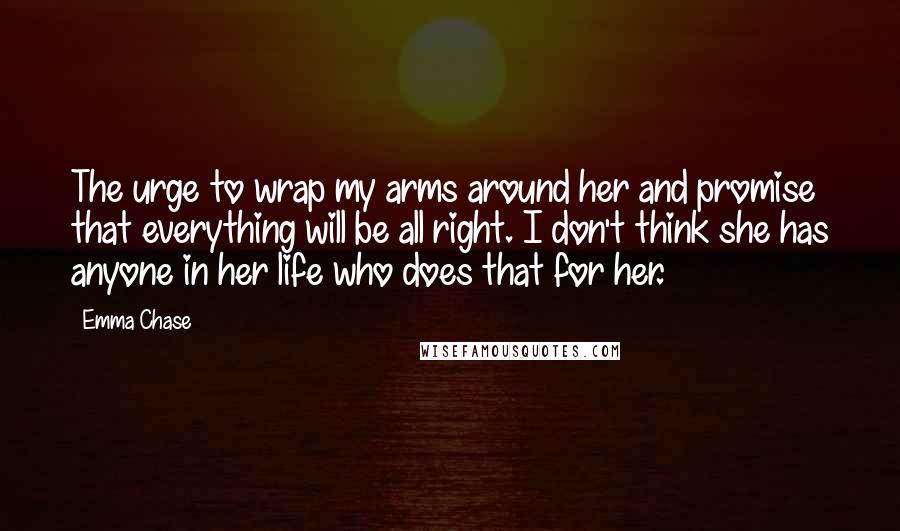 Emma Chase Quotes: The urge to wrap my arms around her and promise that everything will be all right. I don't think she has anyone in her life who does that for her.