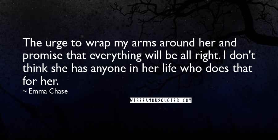 Emma Chase Quotes: The urge to wrap my arms around her and promise that everything will be all right. I don't think she has anyone in her life who does that for her.