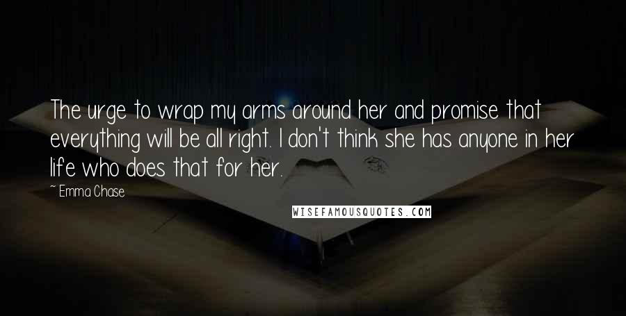 Emma Chase Quotes: The urge to wrap my arms around her and promise that everything will be all right. I don't think she has anyone in her life who does that for her.