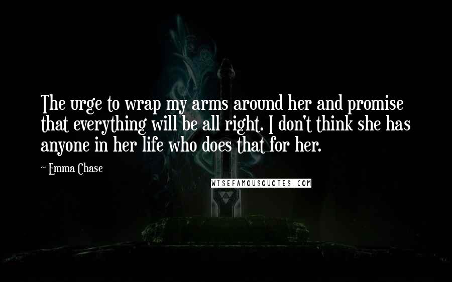 Emma Chase Quotes: The urge to wrap my arms around her and promise that everything will be all right. I don't think she has anyone in her life who does that for her.