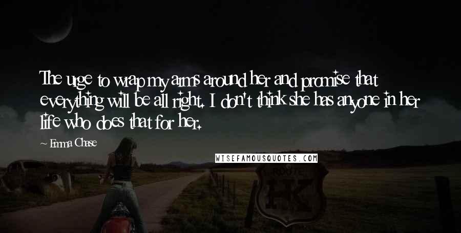 Emma Chase Quotes: The urge to wrap my arms around her and promise that everything will be all right. I don't think she has anyone in her life who does that for her.