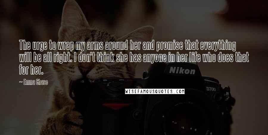 Emma Chase Quotes: The urge to wrap my arms around her and promise that everything will be all right. I don't think she has anyone in her life who does that for her.