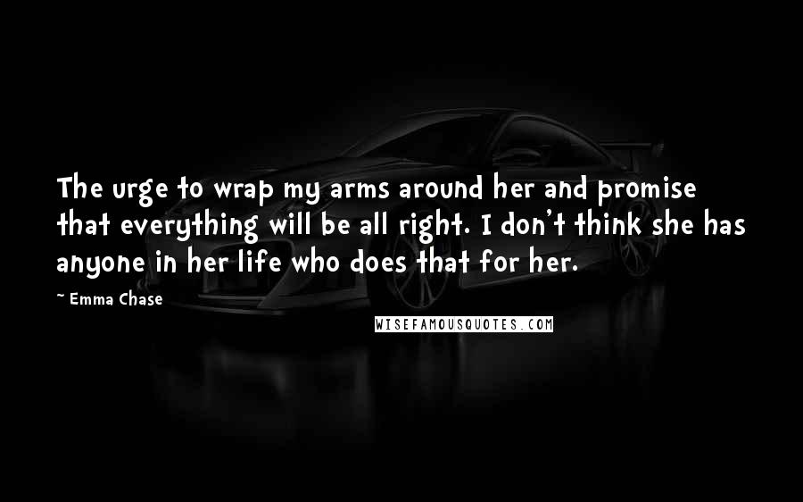 Emma Chase Quotes: The urge to wrap my arms around her and promise that everything will be all right. I don't think she has anyone in her life who does that for her.