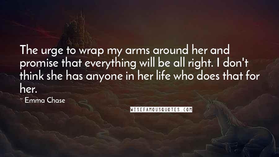Emma Chase Quotes: The urge to wrap my arms around her and promise that everything will be all right. I don't think she has anyone in her life who does that for her.
