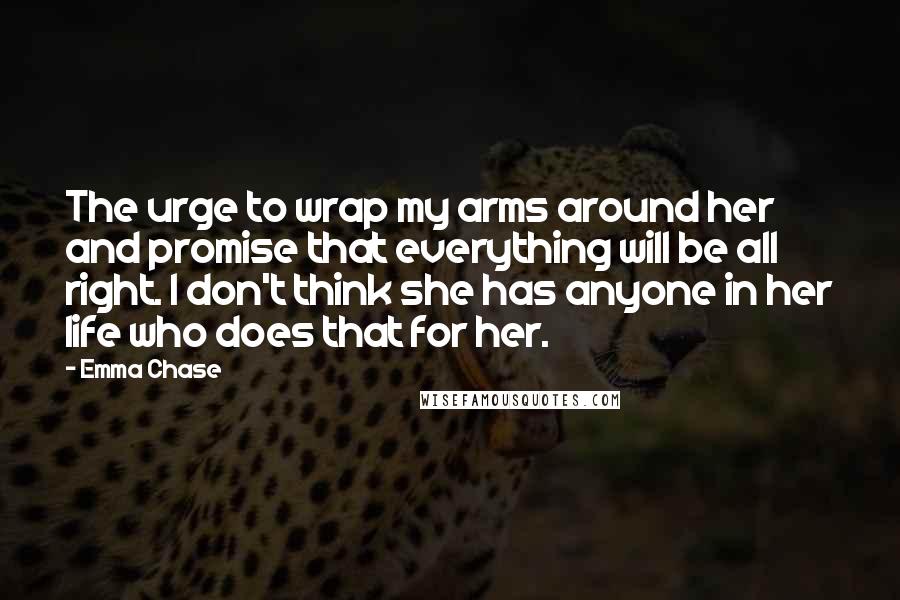 Emma Chase Quotes: The urge to wrap my arms around her and promise that everything will be all right. I don't think she has anyone in her life who does that for her.