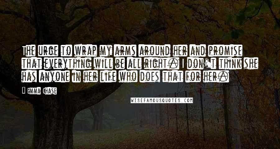 Emma Chase Quotes: The urge to wrap my arms around her and promise that everything will be all right. I don't think she has anyone in her life who does that for her.