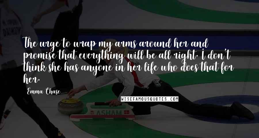 Emma Chase Quotes: The urge to wrap my arms around her and promise that everything will be all right. I don't think she has anyone in her life who does that for her.