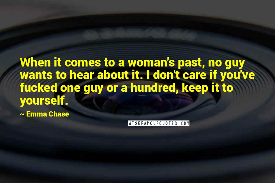 Emma Chase Quotes: When it comes to a woman's past, no guy wants to hear about it. I don't care if you've fucked one guy or a hundred, keep it to yourself.