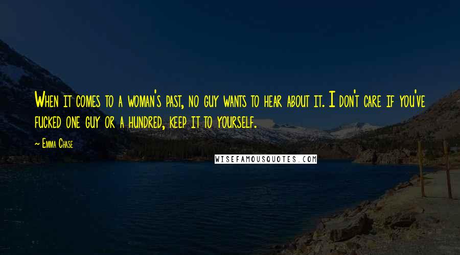 Emma Chase Quotes: When it comes to a woman's past, no guy wants to hear about it. I don't care if you've fucked one guy or a hundred, keep it to yourself.