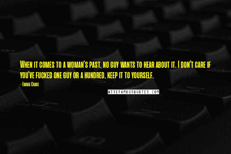 Emma Chase Quotes: When it comes to a woman's past, no guy wants to hear about it. I don't care if you've fucked one guy or a hundred, keep it to yourself.