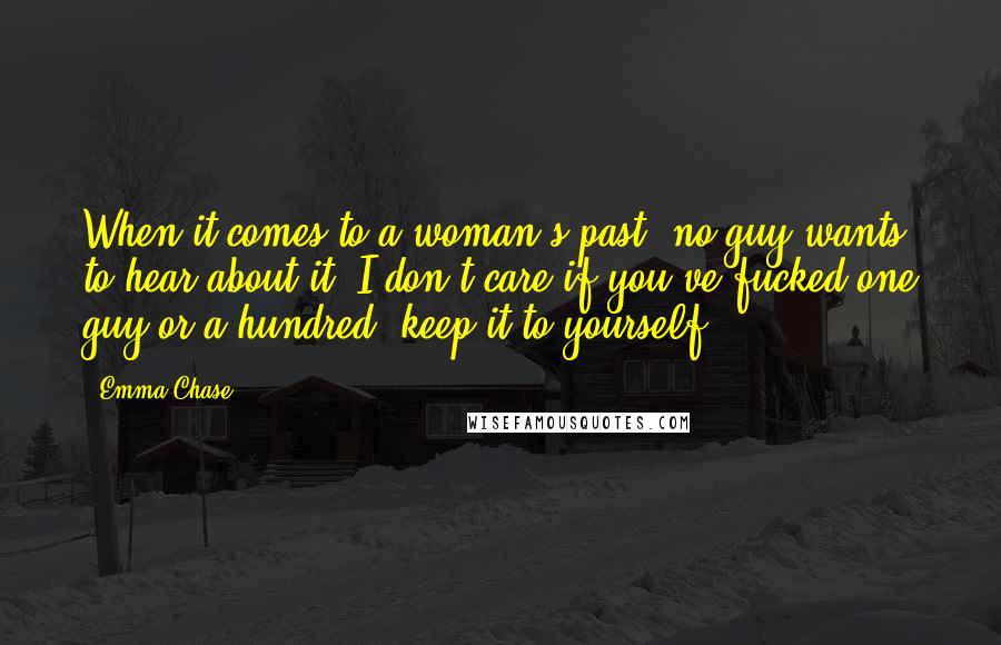 Emma Chase Quotes: When it comes to a woman's past, no guy wants to hear about it. I don't care if you've fucked one guy or a hundred, keep it to yourself.