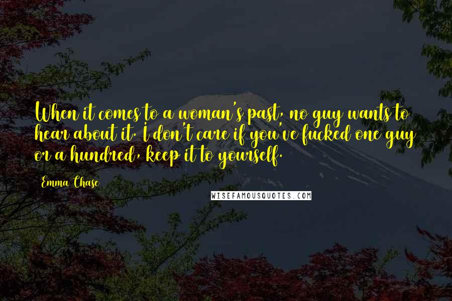 Emma Chase Quotes: When it comes to a woman's past, no guy wants to hear about it. I don't care if you've fucked one guy or a hundred, keep it to yourself.