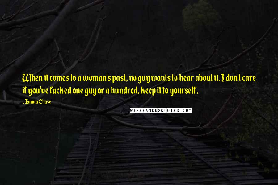 Emma Chase Quotes: When it comes to a woman's past, no guy wants to hear about it. I don't care if you've fucked one guy or a hundred, keep it to yourself.