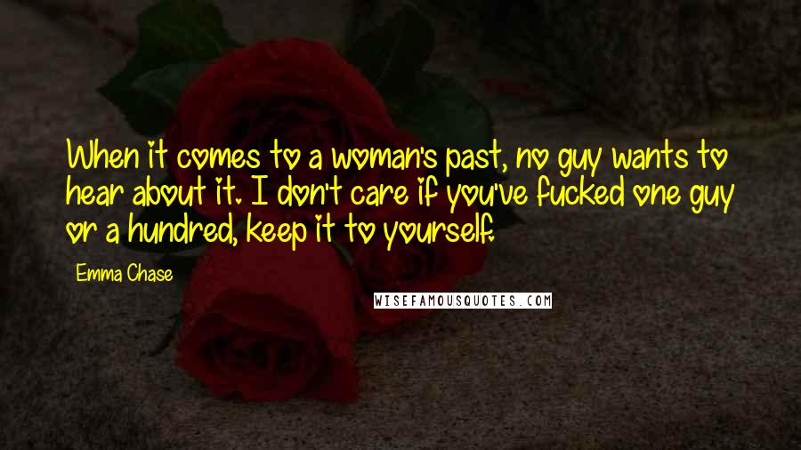 Emma Chase Quotes: When it comes to a woman's past, no guy wants to hear about it. I don't care if you've fucked one guy or a hundred, keep it to yourself.