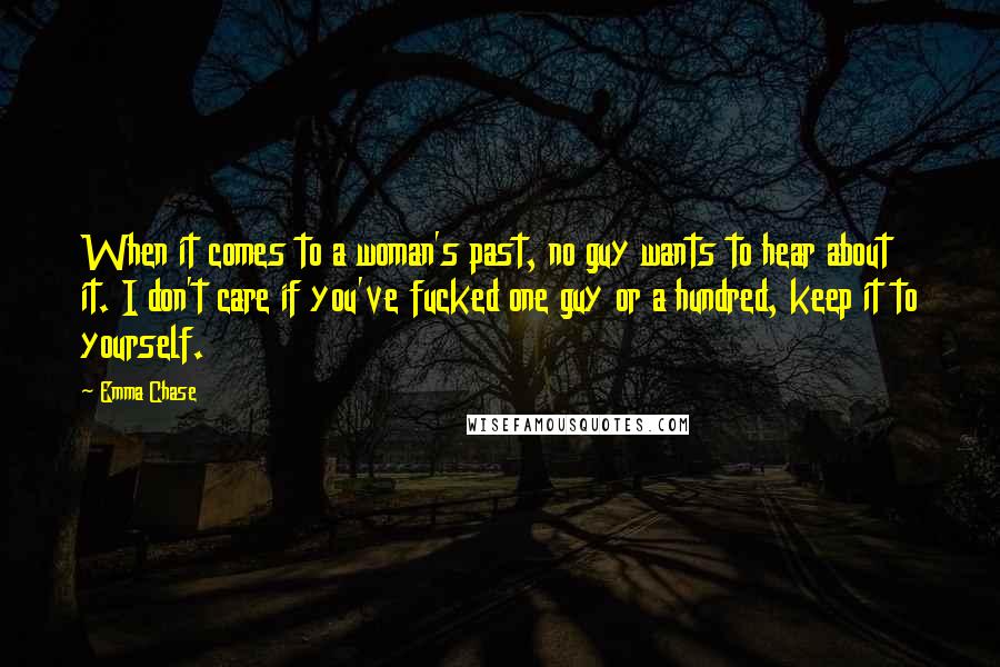 Emma Chase Quotes: When it comes to a woman's past, no guy wants to hear about it. I don't care if you've fucked one guy or a hundred, keep it to yourself.