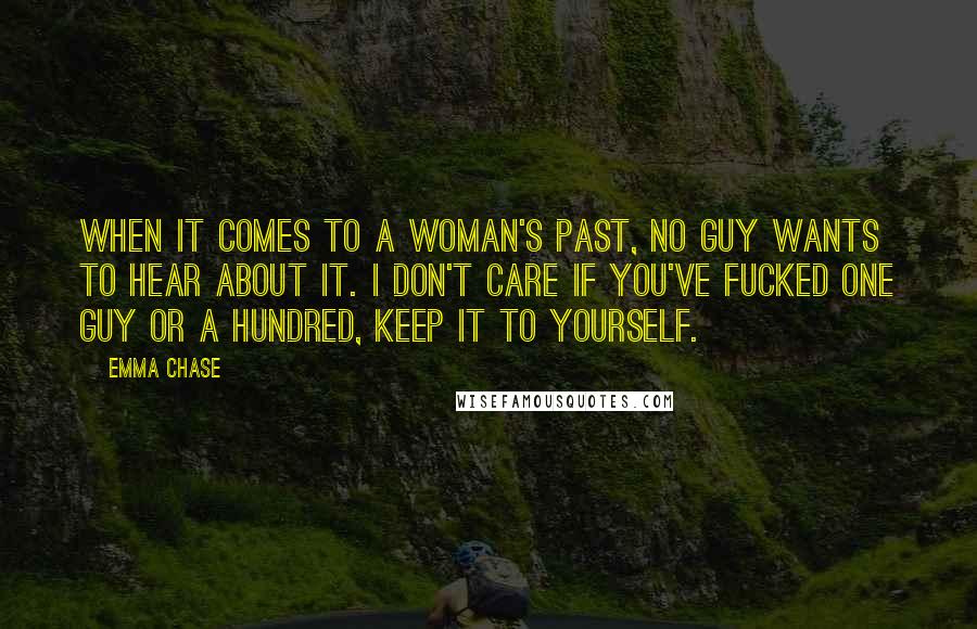 Emma Chase Quotes: When it comes to a woman's past, no guy wants to hear about it. I don't care if you've fucked one guy or a hundred, keep it to yourself.