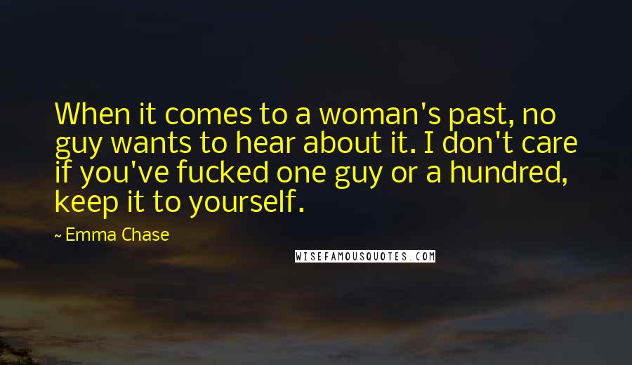 Emma Chase Quotes: When it comes to a woman's past, no guy wants to hear about it. I don't care if you've fucked one guy or a hundred, keep it to yourself.