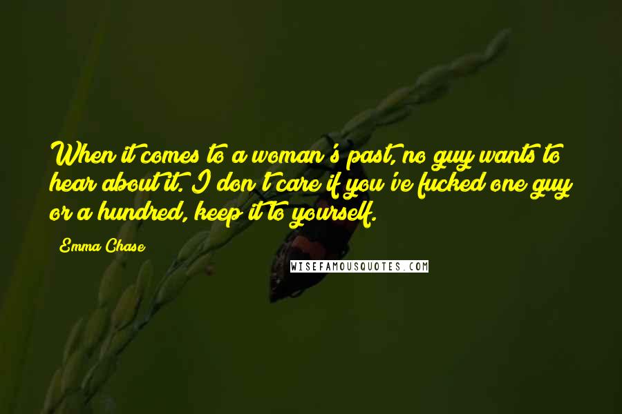 Emma Chase Quotes: When it comes to a woman's past, no guy wants to hear about it. I don't care if you've fucked one guy or a hundred, keep it to yourself.