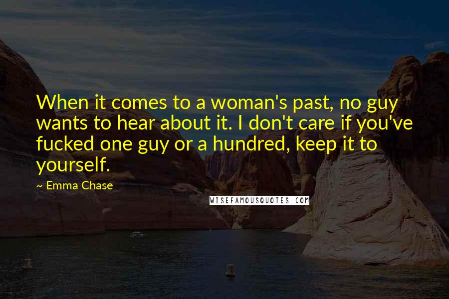 Emma Chase Quotes: When it comes to a woman's past, no guy wants to hear about it. I don't care if you've fucked one guy or a hundred, keep it to yourself.