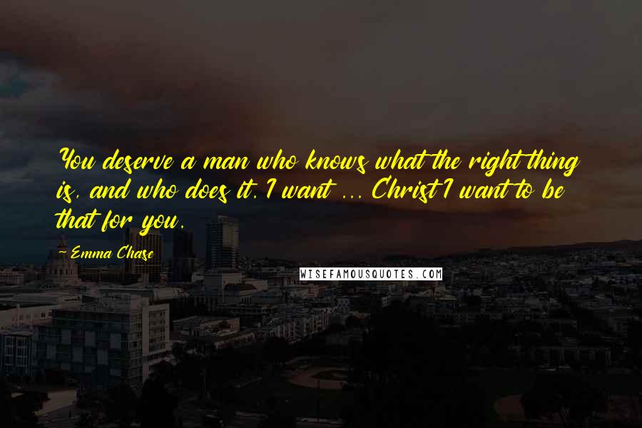 Emma Chase Quotes: You deserve a man who knows what the right thing is, and who does it. I want ... Christ I want to be that for you.