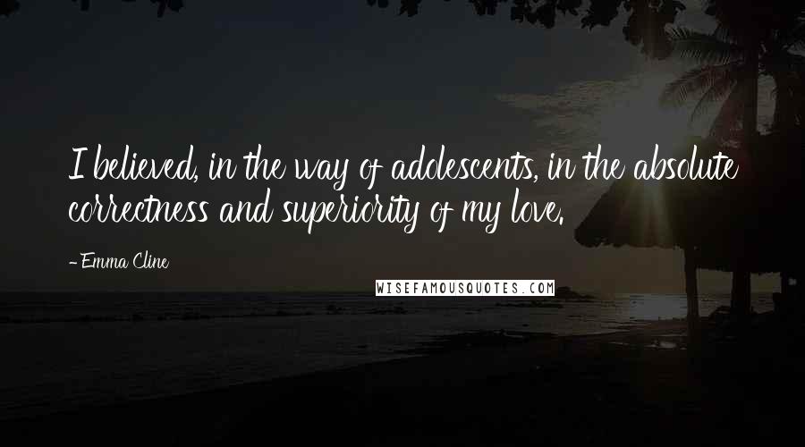 Emma Cline Quotes: I believed, in the way of adolescents, in the absolute correctness and superiority of my love.