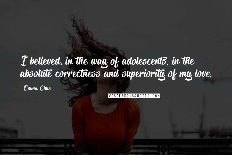 Emma Cline Quotes: I believed, in the way of adolescents, in the absolute correctness and superiority of my love.