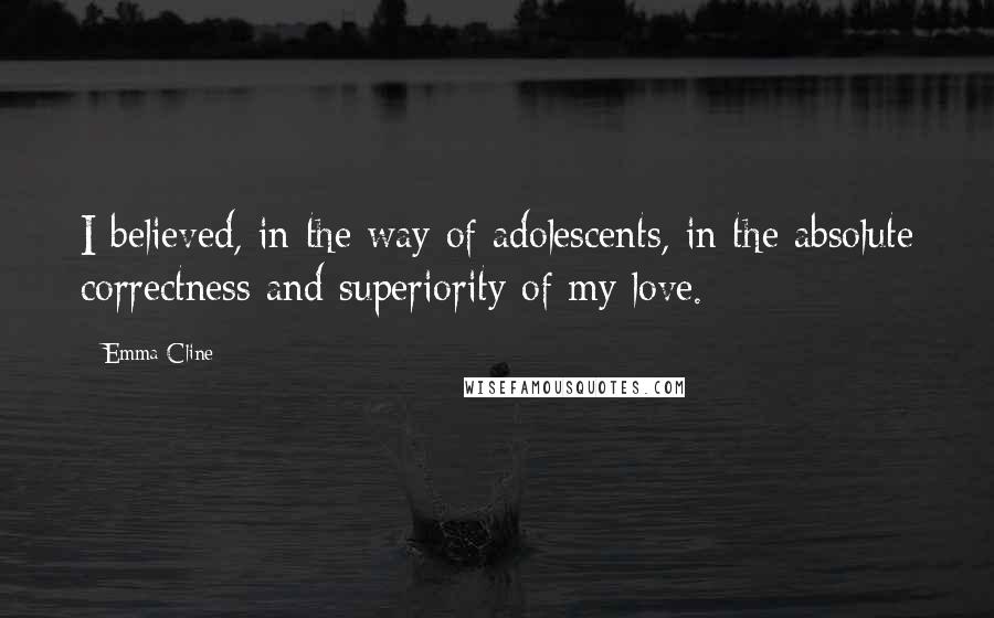 Emma Cline Quotes: I believed, in the way of adolescents, in the absolute correctness and superiority of my love.