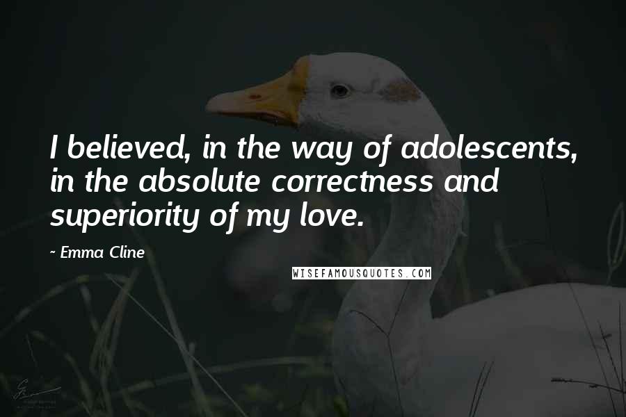Emma Cline Quotes: I believed, in the way of adolescents, in the absolute correctness and superiority of my love.