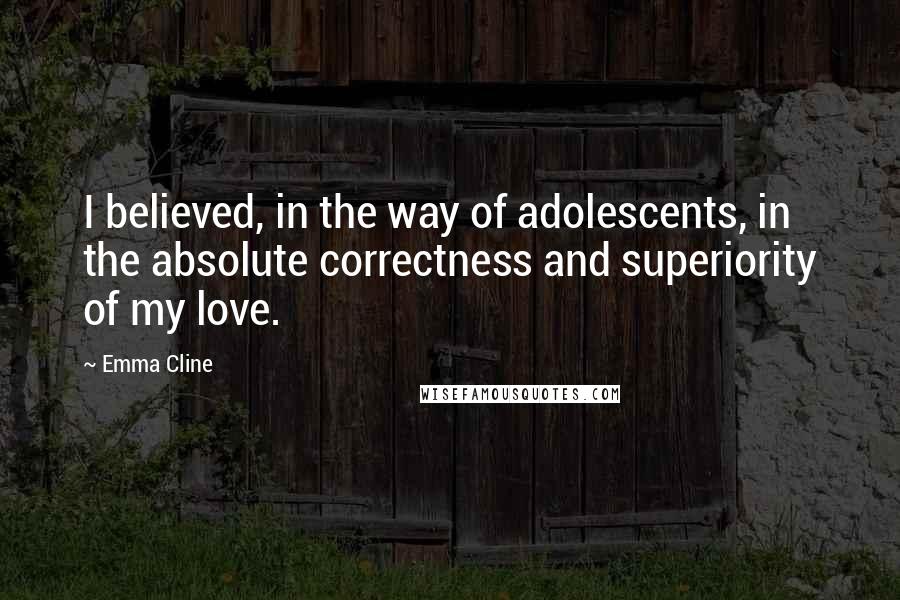 Emma Cline Quotes: I believed, in the way of adolescents, in the absolute correctness and superiority of my love.