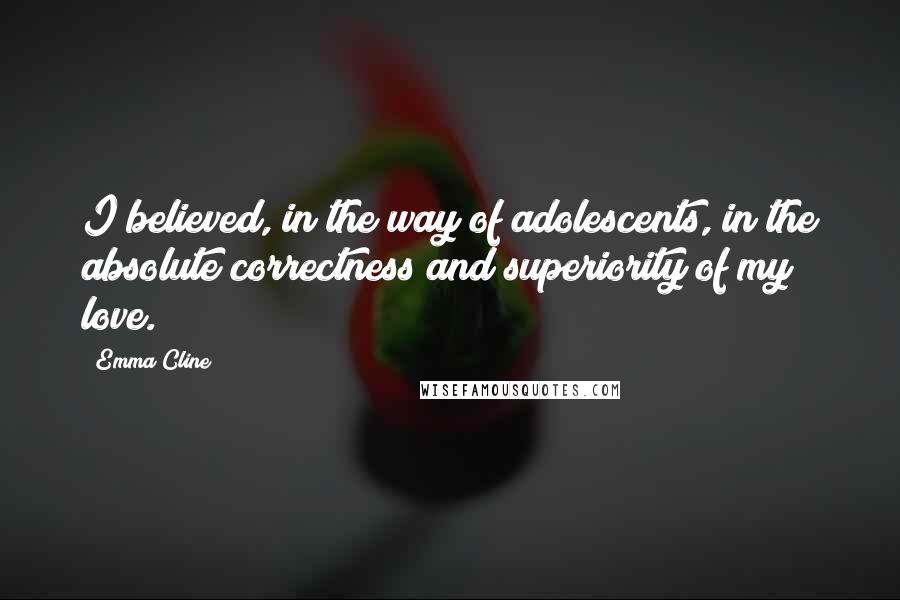 Emma Cline Quotes: I believed, in the way of adolescents, in the absolute correctness and superiority of my love.
