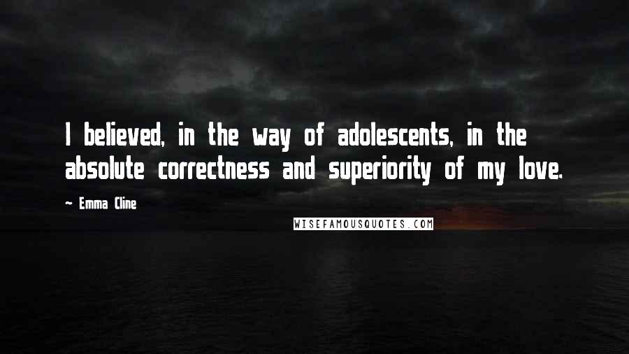 Emma Cline Quotes: I believed, in the way of adolescents, in the absolute correctness and superiority of my love.