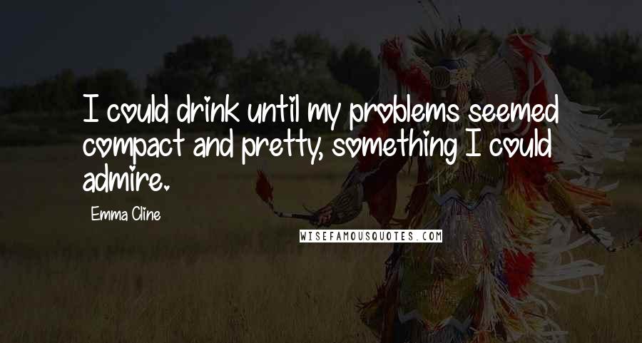 Emma Cline Quotes: I could drink until my problems seemed compact and pretty, something I could admire.