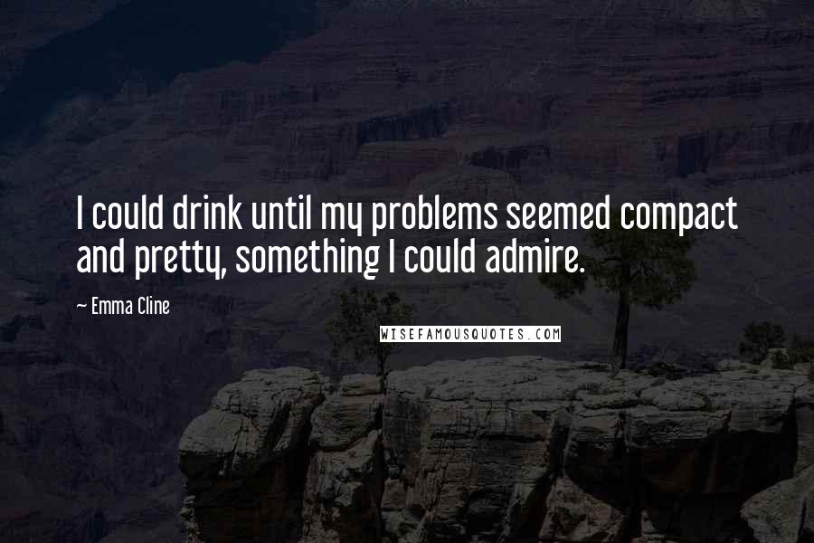 Emma Cline Quotes: I could drink until my problems seemed compact and pretty, something I could admire.