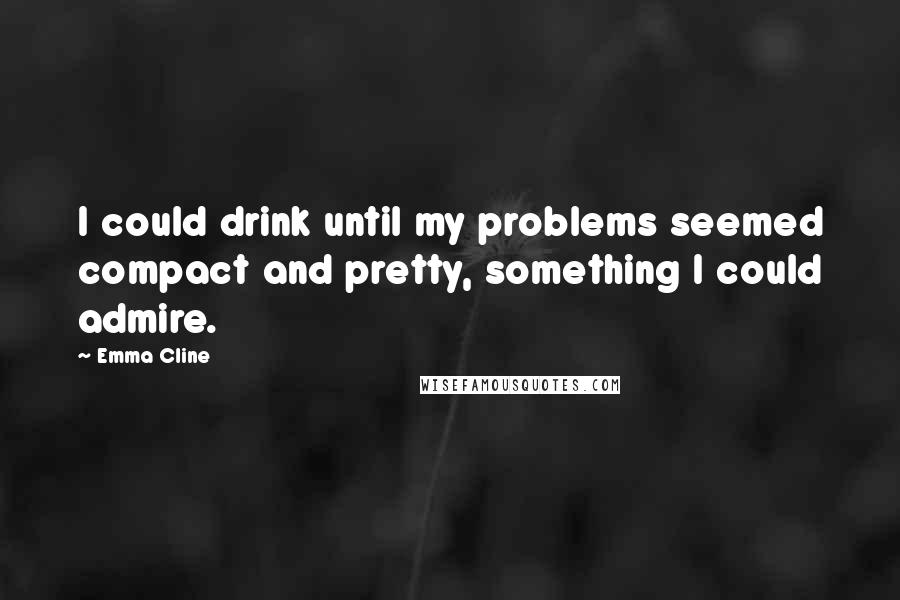 Emma Cline Quotes: I could drink until my problems seemed compact and pretty, something I could admire.