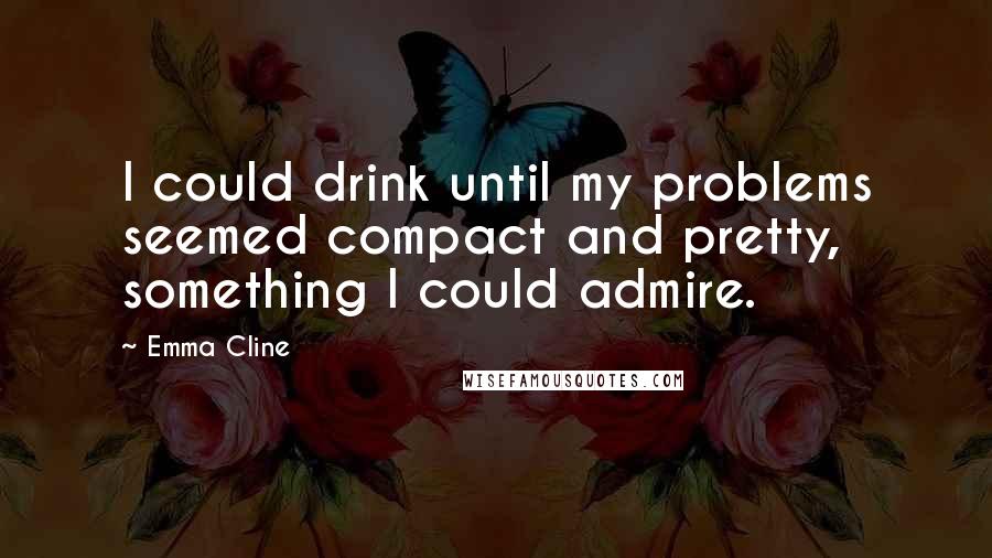 Emma Cline Quotes: I could drink until my problems seemed compact and pretty, something I could admire.