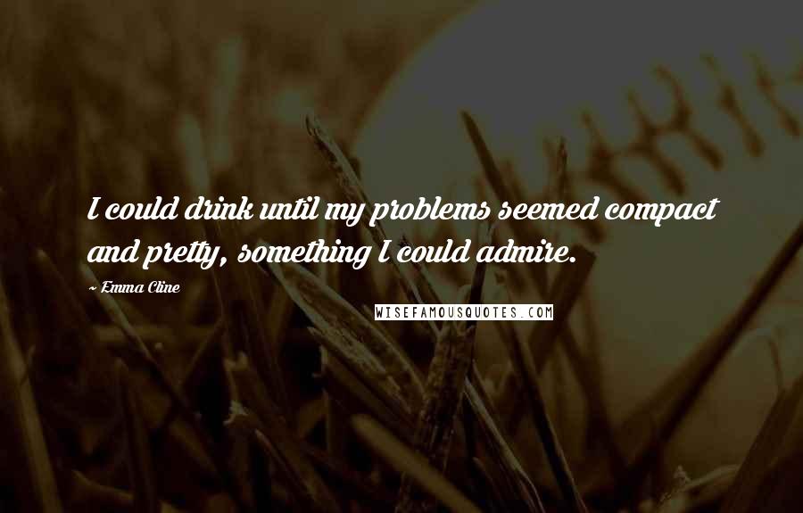 Emma Cline Quotes: I could drink until my problems seemed compact and pretty, something I could admire.