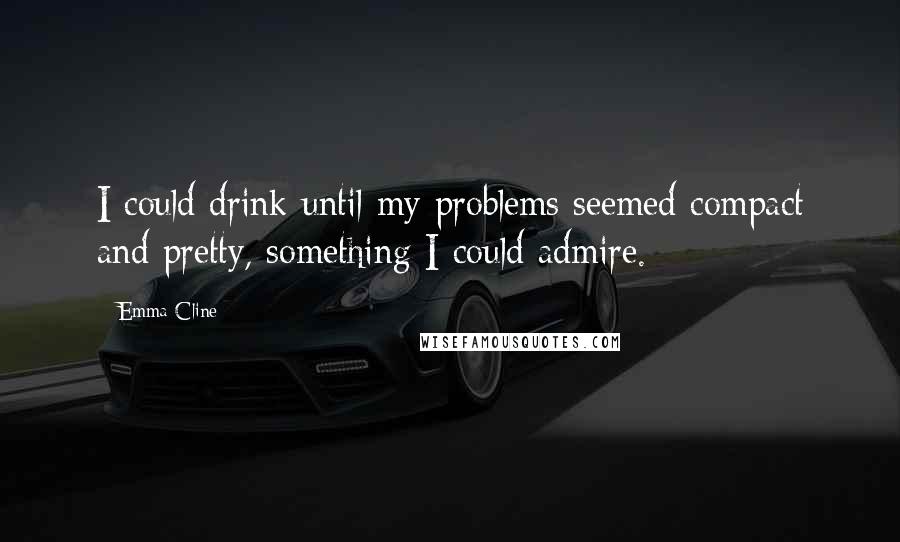 Emma Cline Quotes: I could drink until my problems seemed compact and pretty, something I could admire.