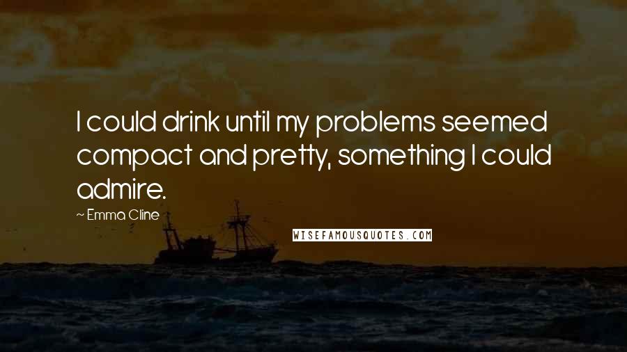 Emma Cline Quotes: I could drink until my problems seemed compact and pretty, something I could admire.