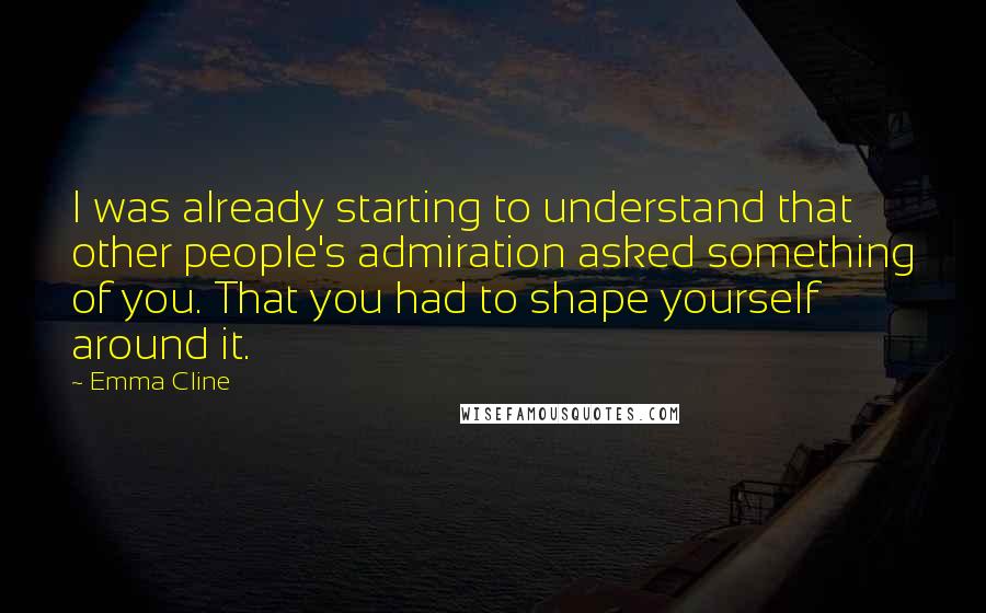 Emma Cline Quotes: I was already starting to understand that other people's admiration asked something of you. That you had to shape yourself around it.
