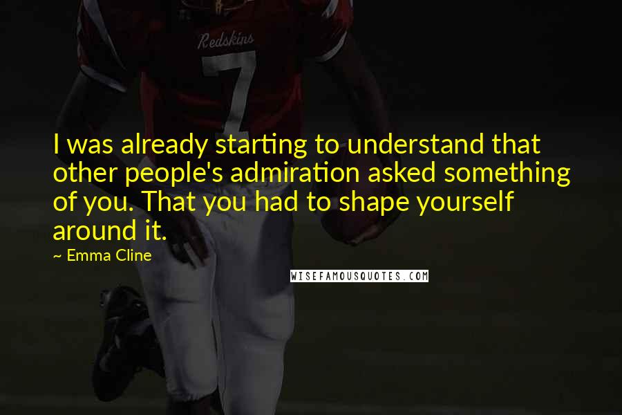 Emma Cline Quotes: I was already starting to understand that other people's admiration asked something of you. That you had to shape yourself around it.