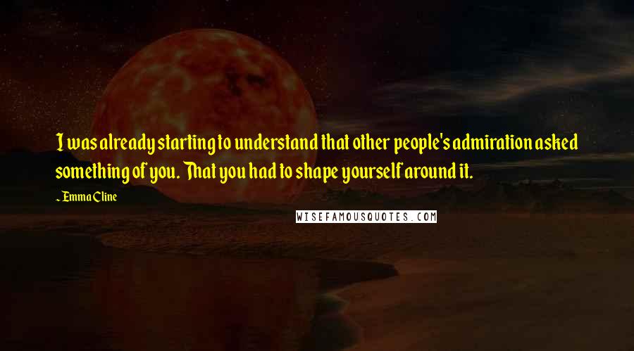 Emma Cline Quotes: I was already starting to understand that other people's admiration asked something of you. That you had to shape yourself around it.