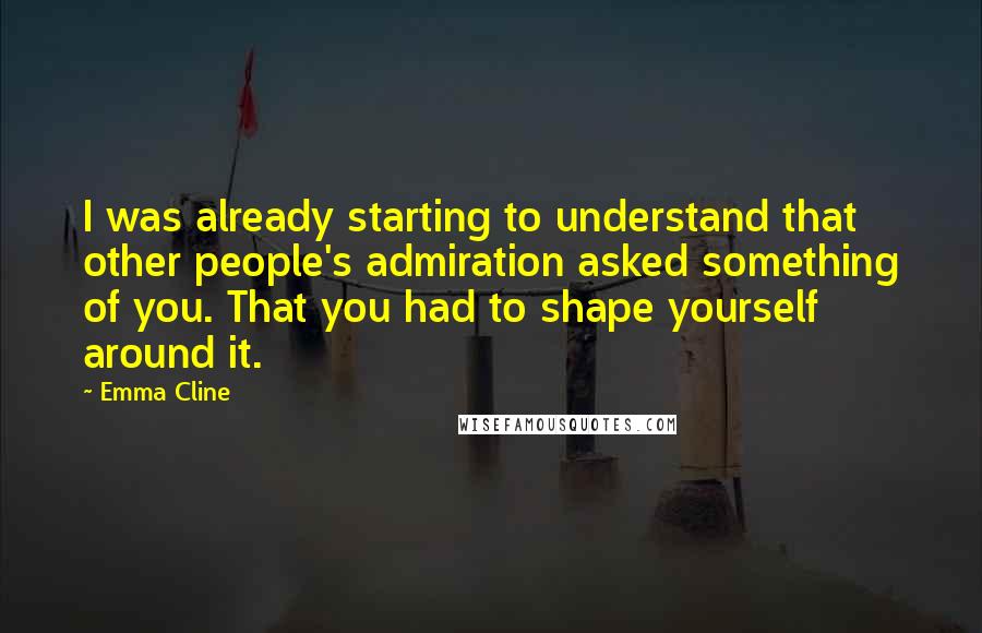 Emma Cline Quotes: I was already starting to understand that other people's admiration asked something of you. That you had to shape yourself around it.