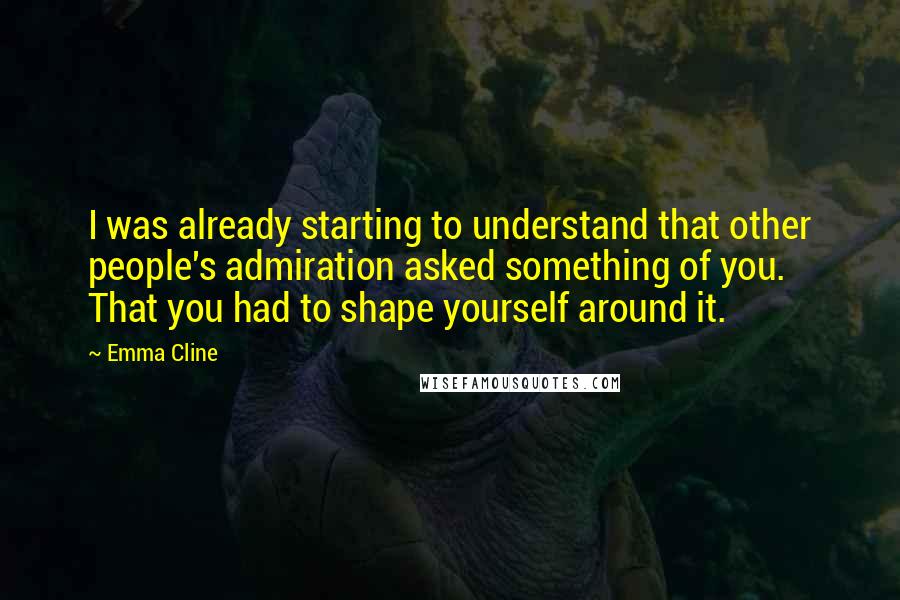 Emma Cline Quotes: I was already starting to understand that other people's admiration asked something of you. That you had to shape yourself around it.