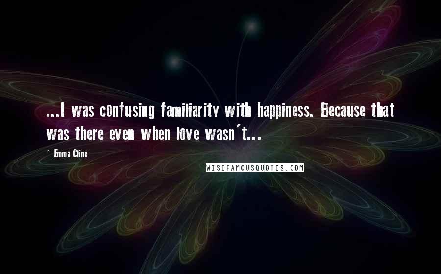 Emma Cline Quotes: ...I was confusing familiarity with happiness. Because that was there even when love wasn't...