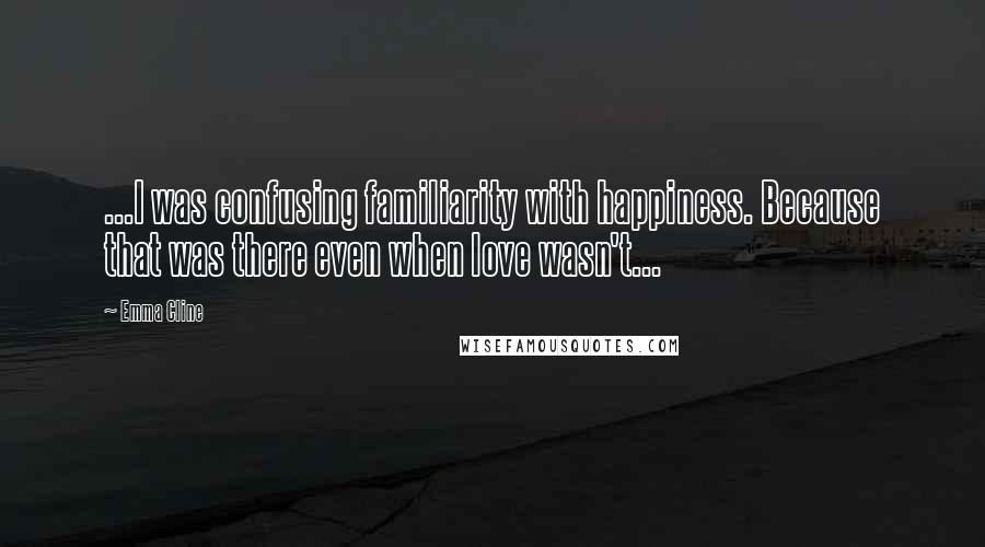 Emma Cline Quotes: ...I was confusing familiarity with happiness. Because that was there even when love wasn't...