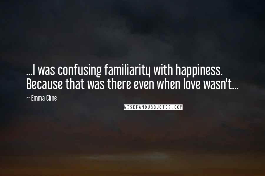 Emma Cline Quotes: ...I was confusing familiarity with happiness. Because that was there even when love wasn't...