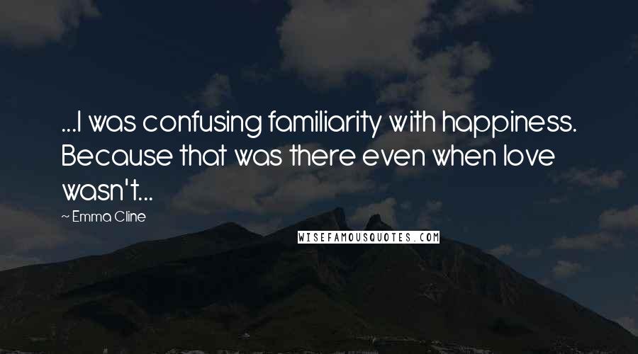 Emma Cline Quotes: ...I was confusing familiarity with happiness. Because that was there even when love wasn't...